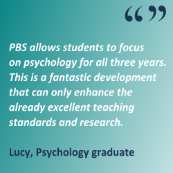  'PBS allows students to focus on psychology for all three years. This is a fantastic development that can only enhance the already excellent teaching standards and research.' Lucy, Psychology graduate