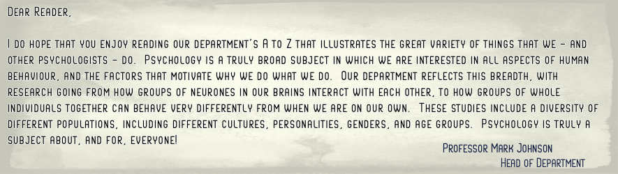 I do hope that you enjoy reading our department's A to Z that illustrates the great variety of things that we - and other psychologists - do. Psychology is a truly broad subject in which we are interested in all aspects of human behaviour, and(...)